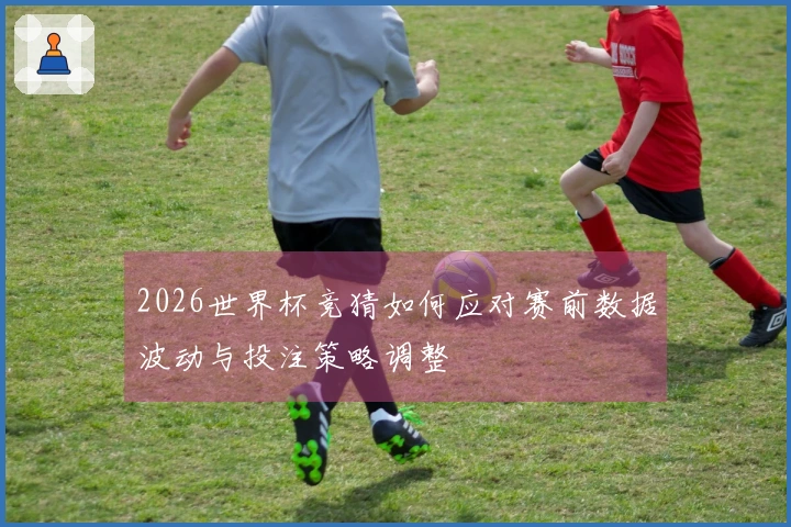 2026世界杯竞猜如何应对赛前数据波动与投注策略调整
