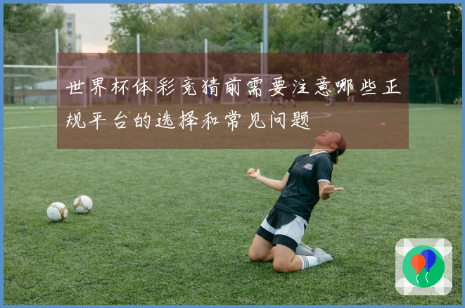 世界杯体彩竞猜前需要注意哪些正规平台的选择和常见问题